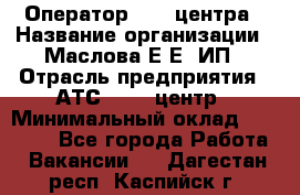 Оператор Call-центра › Название организации ­ Маслова Е Е, ИП › Отрасль предприятия ­ АТС, call-центр › Минимальный оклад ­ 20 000 - Все города Работа » Вакансии   . Дагестан респ.,Каспийск г.